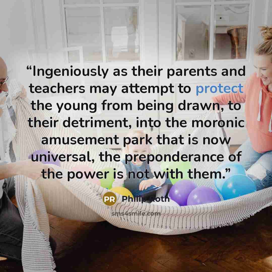 “Ingeniously as their parents and teachers may attempt to protect the young from being drawn, to their detriment, into the moronic amusement park that is now universal, the preponderance of the power is not with them.” quote by Philip Roth