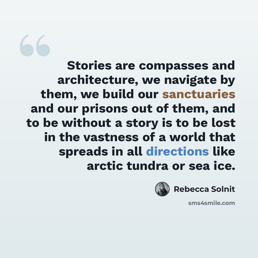 “Stories are compasses and architecture, we navigate by them, we build our sanctuaries and our prisons out of them, and to be without a story is to be lost in the vastness of a world that spreads in all directions like arctic tundra or sea ice.” quote by Rebecca Solnit