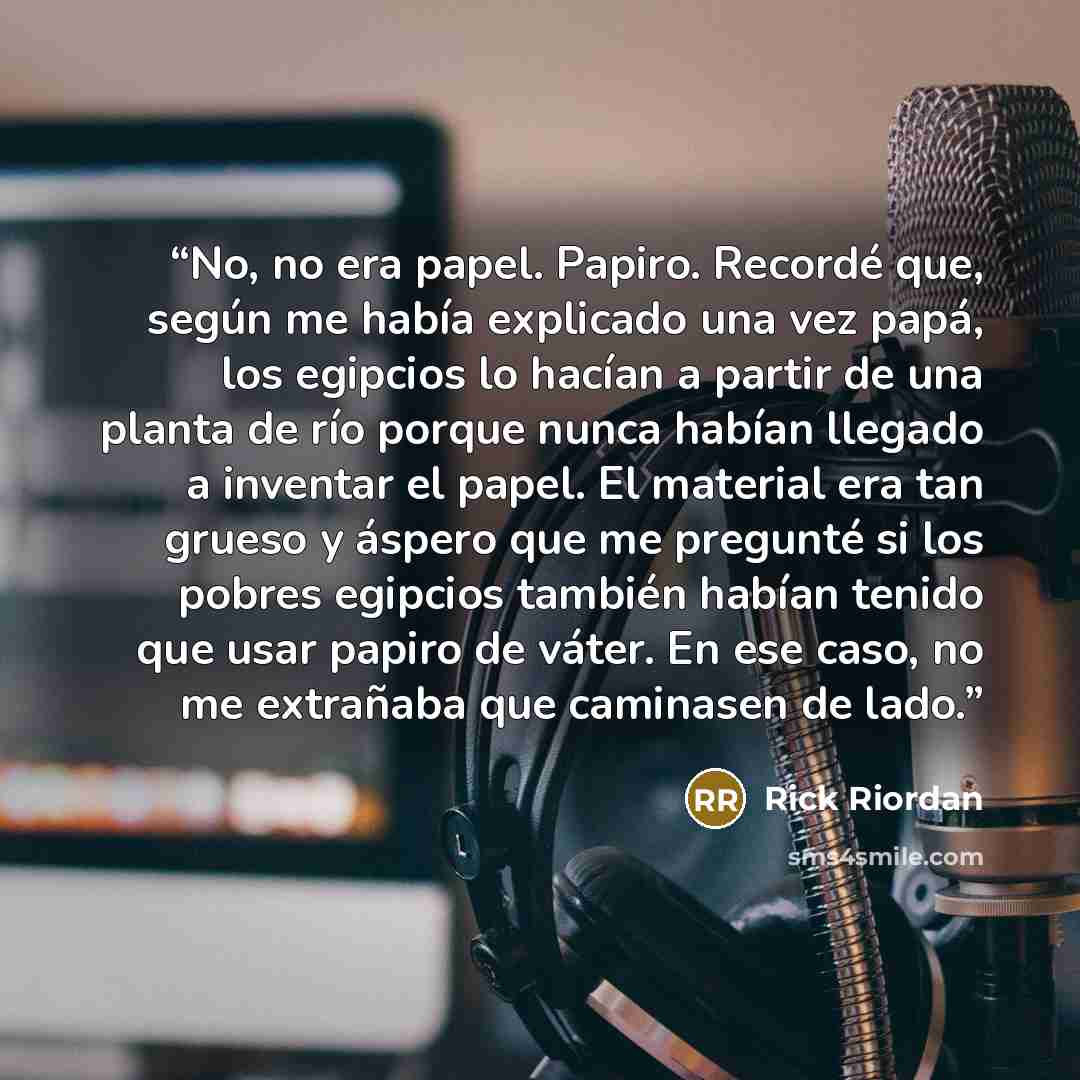 “No, no era papel. Papiro. Recordé que, según me había explicado una vez papá, los egipcios lo hacían a partir de una planta de río porque nunca habían llegado a inventar el papel. El material era tan grueso y áspero que me pregunté si los pobres egipcios también habían tenido que usar papiro de…” quote by Rick Riordan