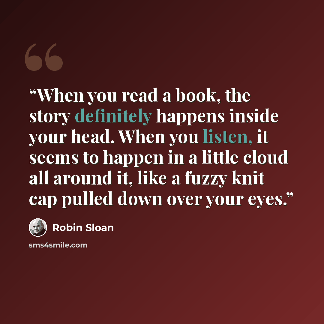 “When you read a book, the story definitely happens inside your head. When you listen, it seems to happen in a little cloud all around it, like a fuzzy knit cap pulled down over your eyes.” quote by Robin Sloan