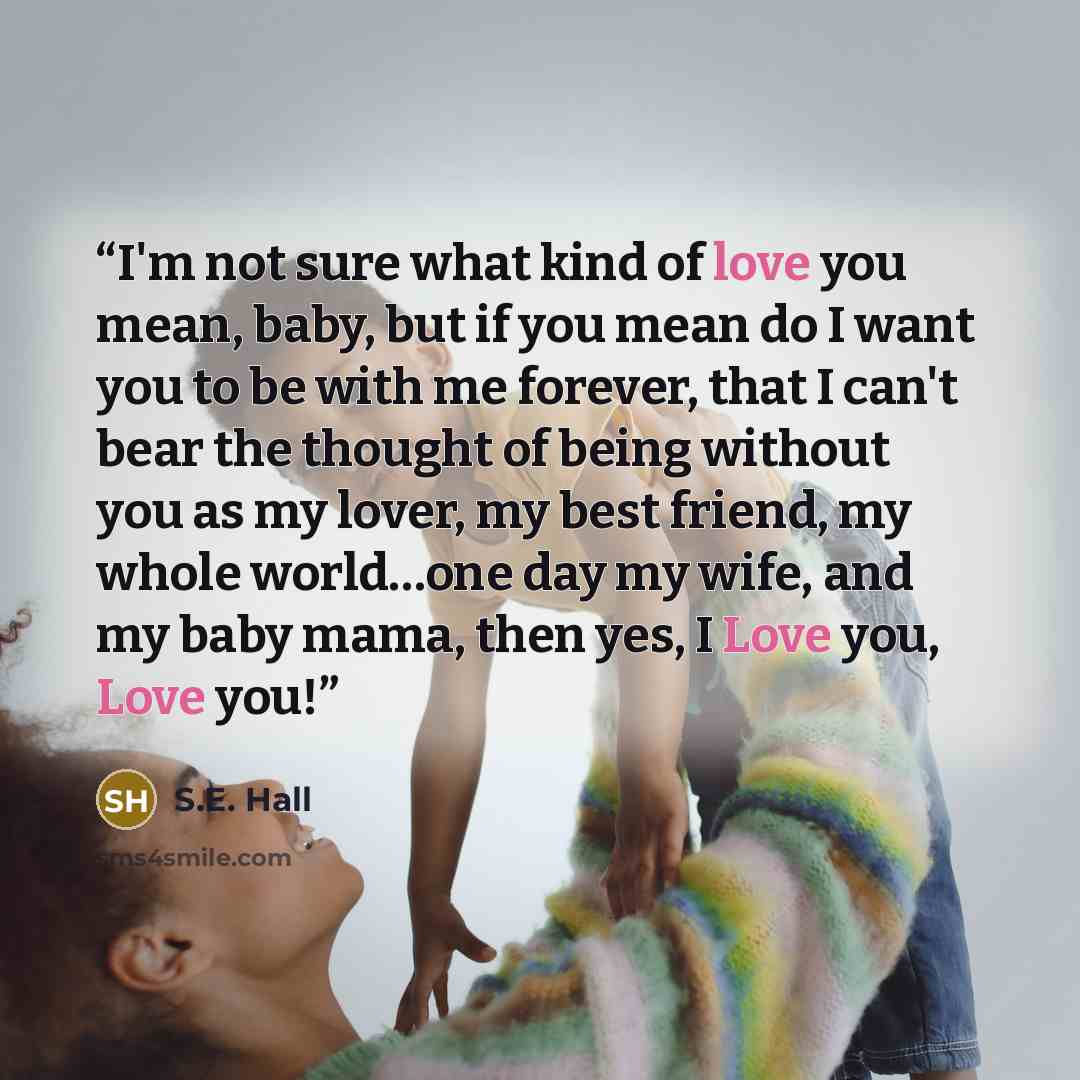 “I'm not sure what kind of love you mean, baby, but if you mean do I want you to be with me forever, that I can't bear the thought of being without you as my lover, my best friend, my whole world…one day my wife, and my baby mama, then yes, I Love you, Love you!” quote by S.E. Hall