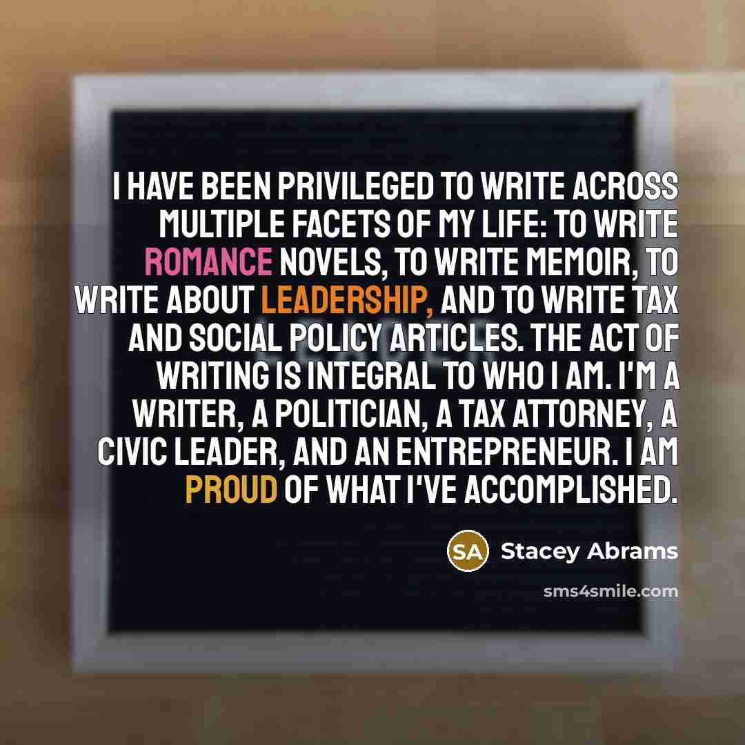 “I have been privileged to write across multiple facets of my life: to write romance novels, to write memoir, to write about leadership, and to write tax and social policy articles. The act of writing is integral to who I am. I'm a writer, a politician, a tax attorney, a civic leader, and an…” quote by Stacey Abrams