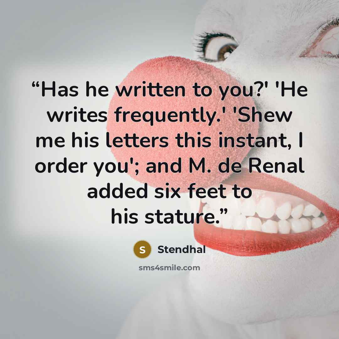 “Has he written to you?' 'He writes frequently.' 'Shew me his letters this instant, I order you'; and M. de Renal added six feet to his stature.” quote by Stendhal