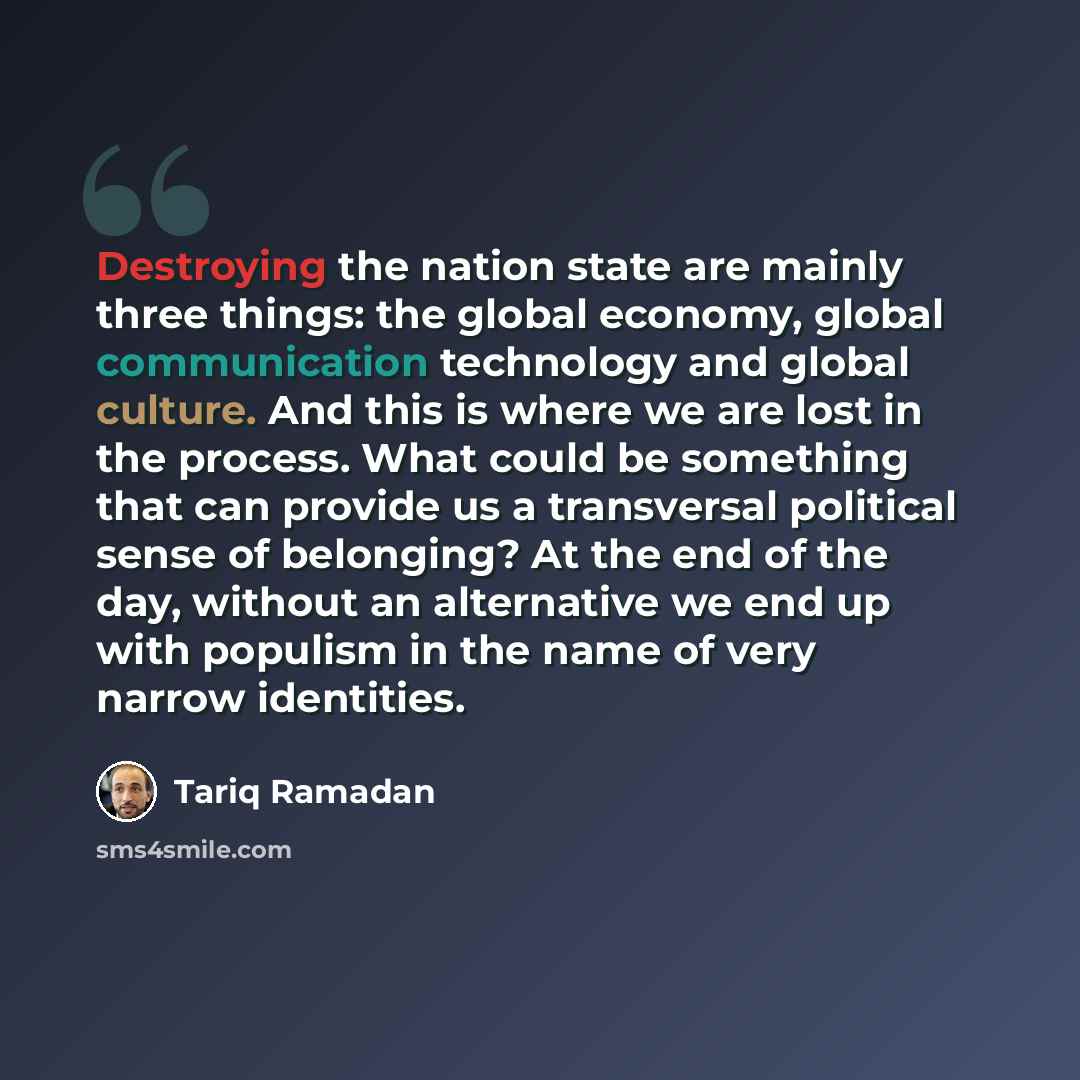 “Destroying the nation state are mainly three things: the global economy, global communication technology and global culture. And this is where we are lost in the process. What could be something that can provide us a transversal political sense of belonging? At the end of the day, without an…” quote by Tariq Ramadan