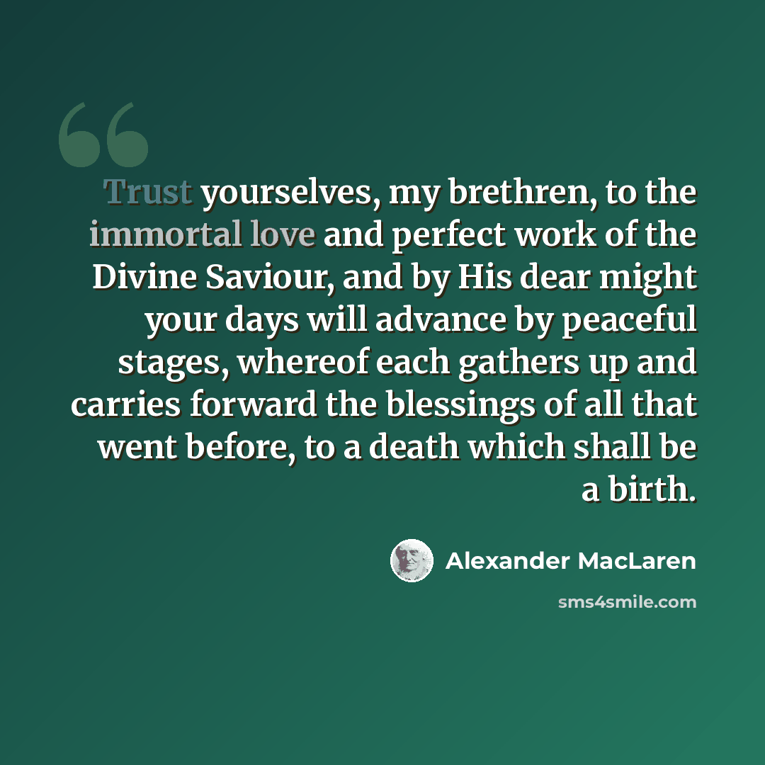 “Trust yourselves, my brethren, to the immortal love and perfect work of the Divine Saviour, and by His dear might your days will advance by peaceful stages, whereof each gathers up and carries forward the blessings of all that went before, to a death which shall be a birth.” quote by Alexander MacLaren