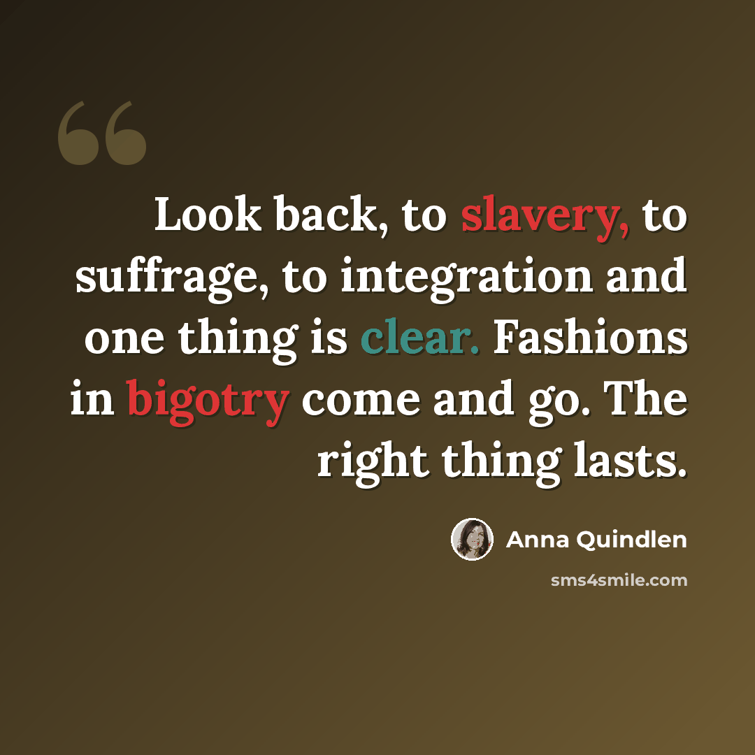 “Look back, to slavery, to suffrage, to integration and one thing is clear. Fashions in bigotry come and go. The right thing lasts.” quote by Anna Quindlen