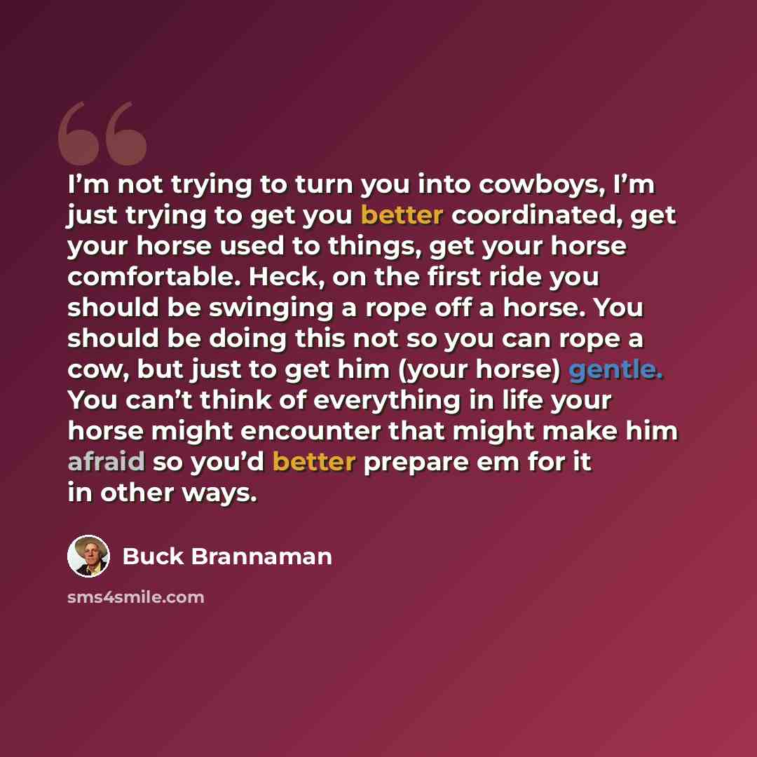 “I’m not trying to turn you into cowboys, I’m just trying to get you better coordinated, get your horse used to things, get your horse comfortable. Heck, on the first ride you should be swinging a rope off a horse. You should be doing this not so you can rope a cow, but just to get him (your horse)…” quote by Buck Brannaman