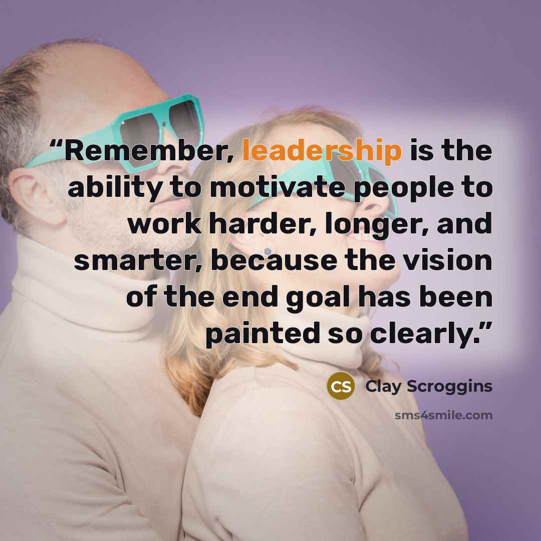 “Remember, leadership is the ability to motivate people to work harder, longer, and smarter, because the vision of the end goal has been painted so clearly.” quote by Clay Scroggins