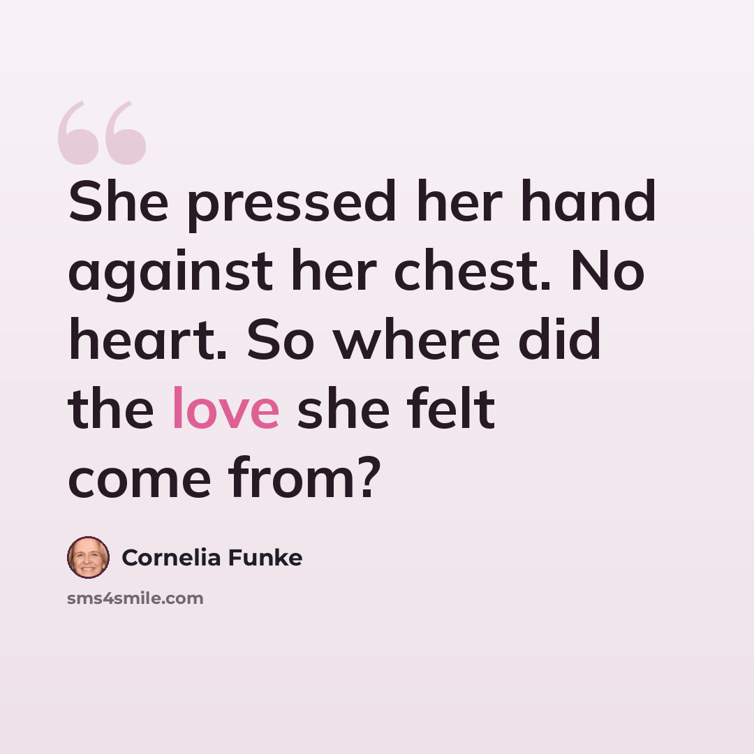 “She pressed her hand against her chest. No heart. So where did the love she felt come from?” quote by Cornelia Funke