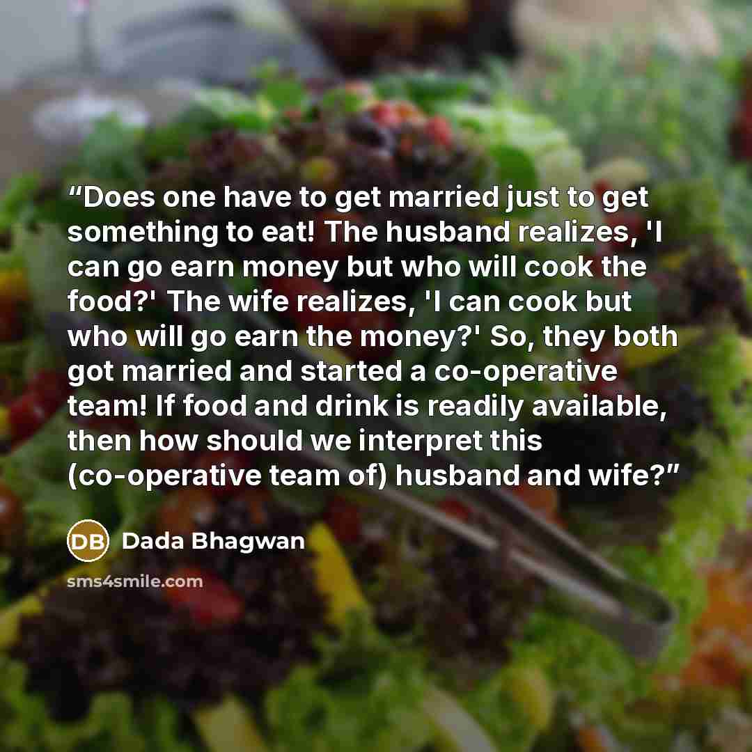 “Does one have to get married just to get something to eat! The husband realizes, 'I can go earn money but who will cook the food?' The wife realizes, 'I can cook but who will go earn the money?' So, they both got married and started a co-operative team! If food and drink is readily available, then…” quote by Dada Bhagwan