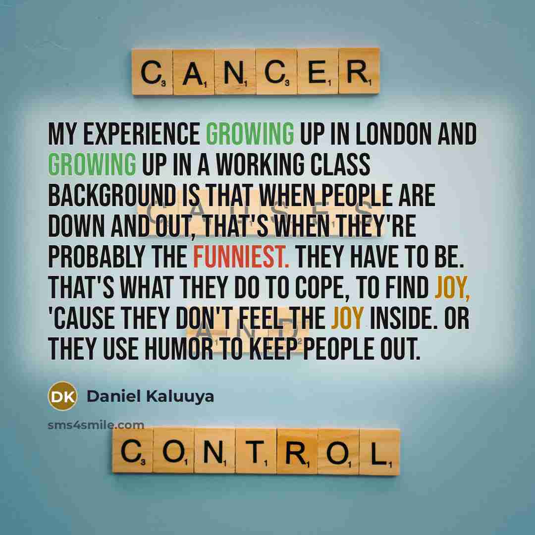 “My experience growing up in London and growing up in a working class background is that when people are down and out, that's when they're probably the funniest. They have to be. That's what they do to cope, to find joy, 'cause they don't feel the joy inside. Or they use humor to keep people out.” quote by Daniel Kaluuya