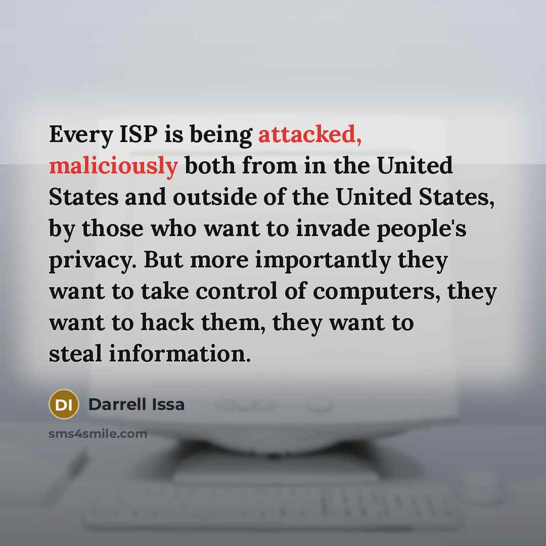 “Every ISP is being attacked, maliciously both from in the United States and outside of the United States, by those who want to invade people's privacy. But more importantly they want to take control of computers, they want to hack them, they want to steal information.” quote by Darrell Issa