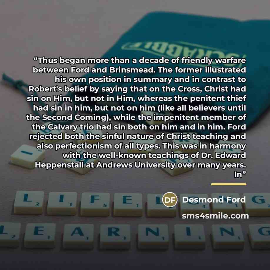 “Thus began more than a decade of friendly warfare between Ford and Brinsmead. The former illustrated his own position in summary and in contrast to Robert's belief by saying that on the Cross, Christ had sin on Him, but not in Him, whereas the penitent thief had sin in him, but not on him (like…” quote by Desmond Ford