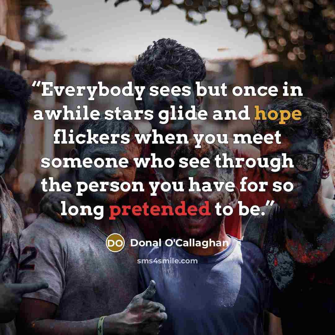 “Everybody sees but once in awhile stars glide and hope flickers when you meet someone who see through the person you have for so long pretended to be.” quote by Donal O'Callaghan