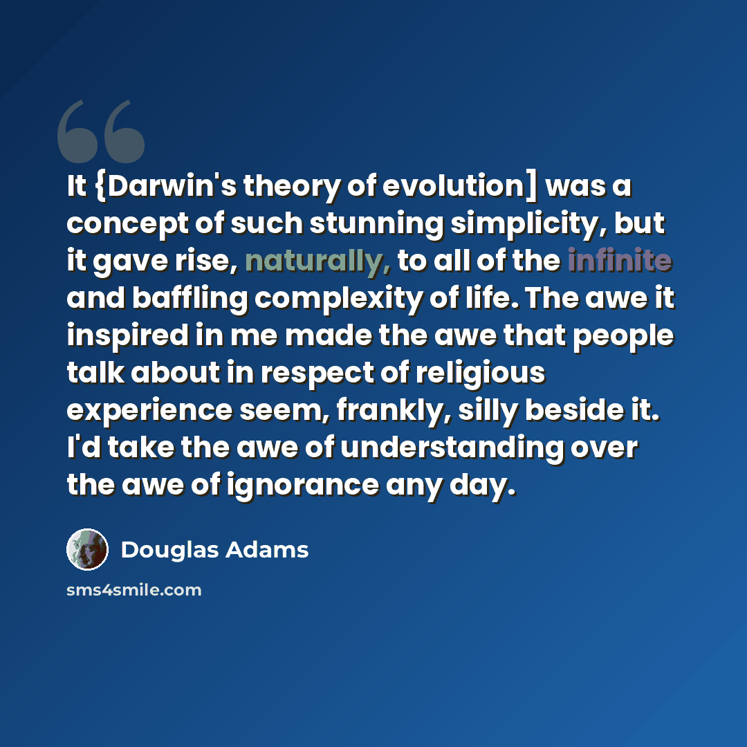 “It {Darwin's theory of evolution] was a concept of such stunning simplicity, but it gave rise, naturally, to all of the infinite and baffling complexity of life. The awe it inspired in me made the awe that people talk about in respect of religious experience seem, frankly, silly beside it. I'd…” quote by Douglas Adams