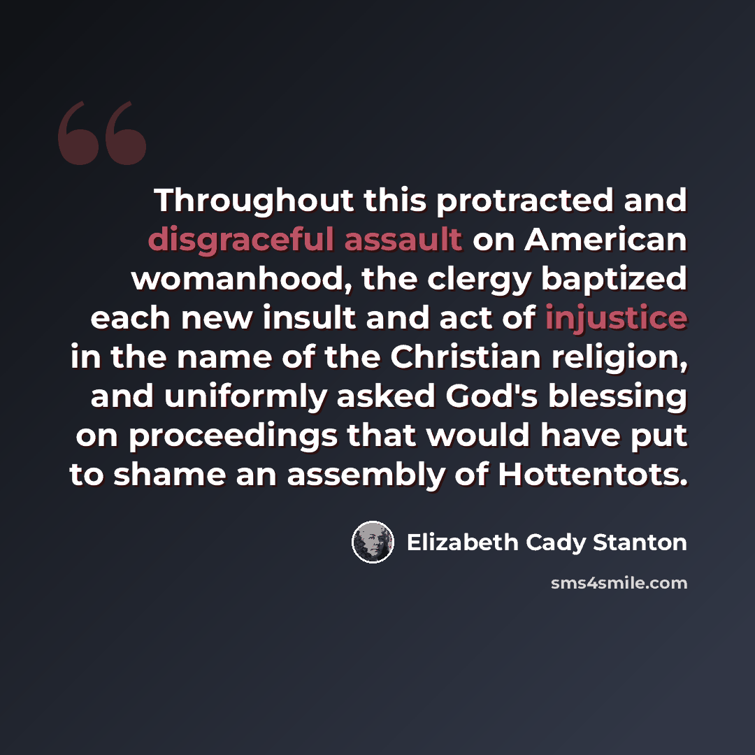 “Throughout this protracted and disgraceful assault on American womanhood, the clergy baptized each new insult and act of injustice in the name of the Christian religion, and uniformly asked God's blessing on proceedings that would have put to shame an assembly of Hottentots.” quote by Elizabeth Cady Stanton