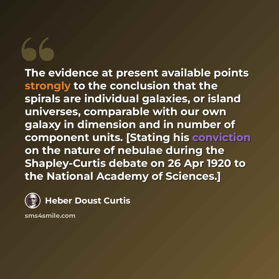 “The evidence at present available points strongly to the conclusion that the spirals are individual galaxies, or island universes, comparable with our own galaxy in dimension and in number of component units. [Stating his conviction on the nature of nebulae during the Shapley-Curtis debate on 26…” quote by Heber Doust Curtis
