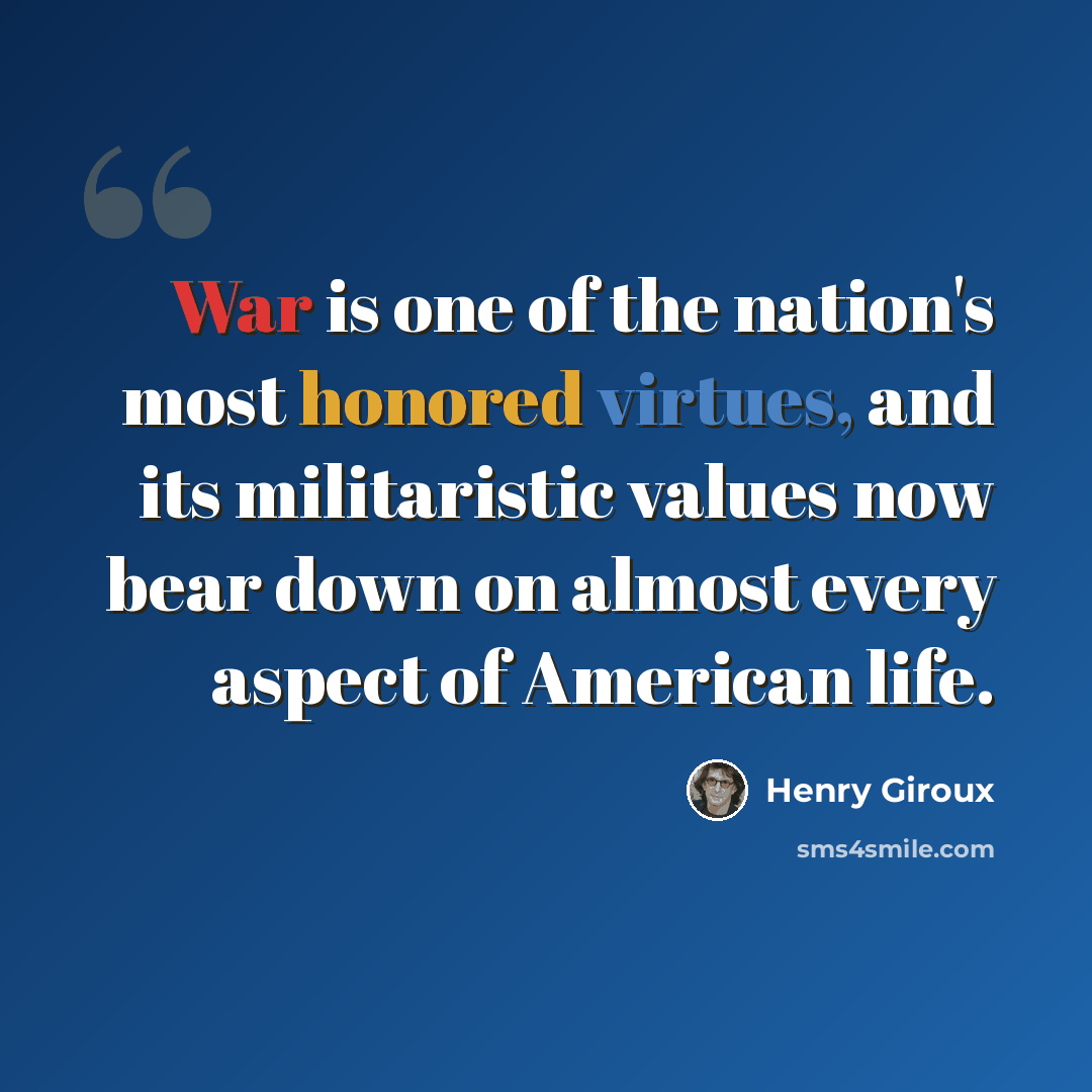 “War is one of the nation's most honored virtues, and its militaristic values now bear down on almost every aspect of American life.” quote by Henry Giroux