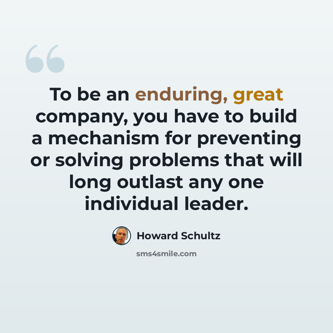 “To be an enduring, great company, you have to build a mechanism for preventing or solving problems that will long outlast any one individual leader.” quote by Howard Schultz