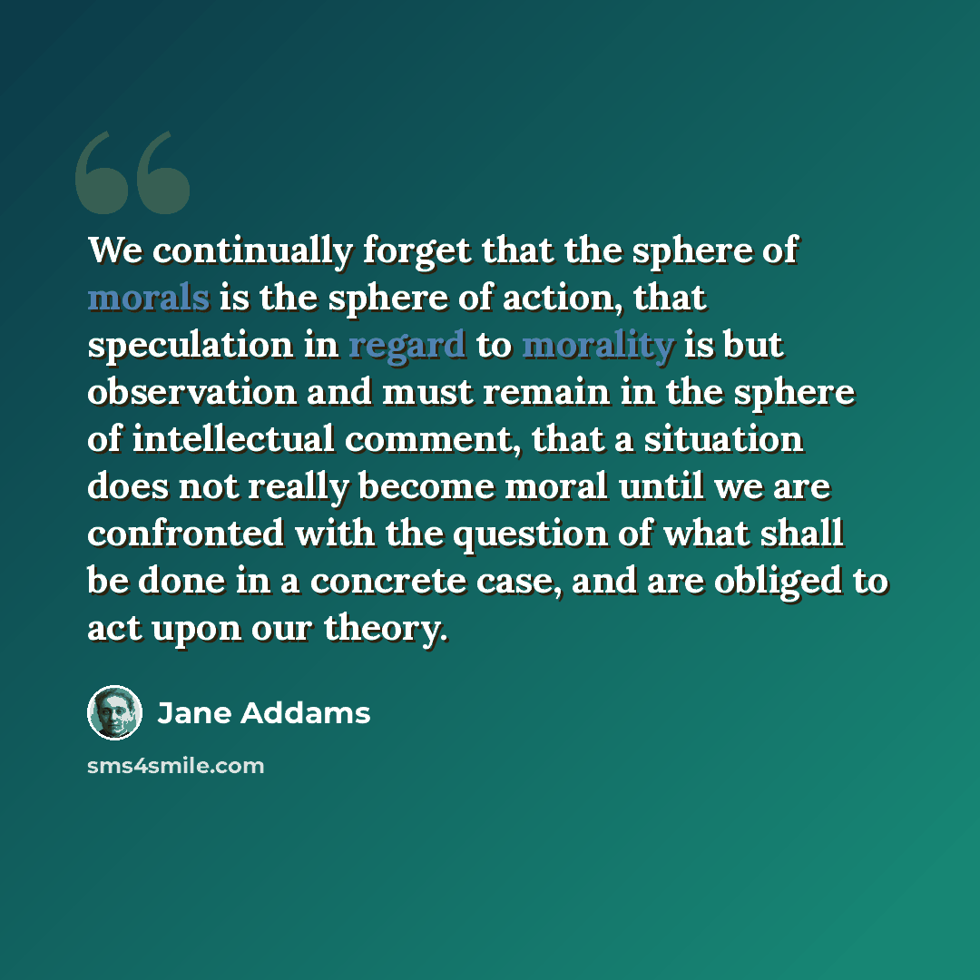 “We continually forget that the sphere of morals is the sphere of action, that speculation in regard to morality is but observation and must remain in the sphere of intellectual comment, that a situation does not really become moral until we are confronted with the question of what shall be done in…” quote by Jane Addams