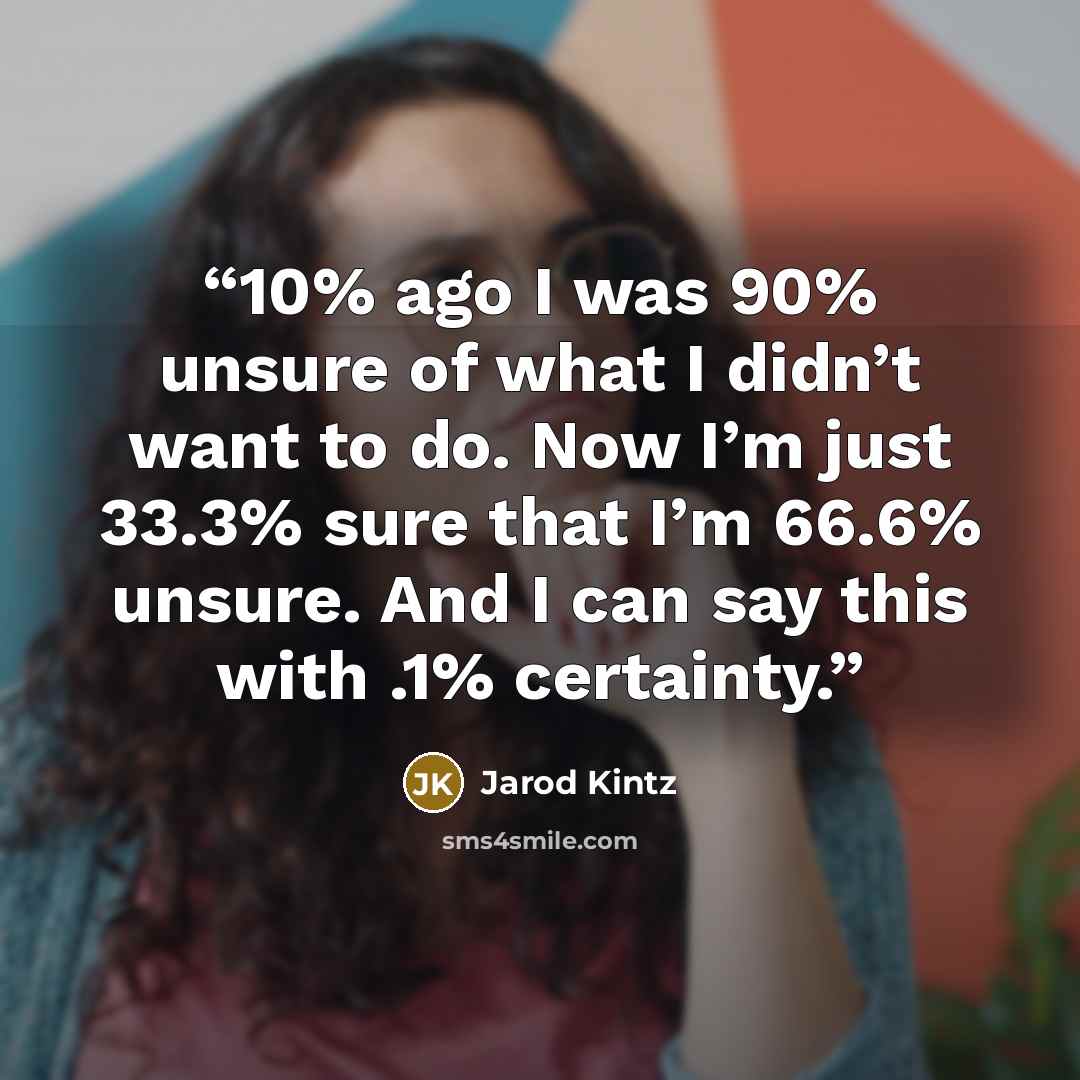 “10% ago I was 90% unsure of what I didn’t want to do. Now I’m just 33.3% sure that I’m 66.6% unsure. And I can say this with .1% certainty.” quote by Jarod Kintz