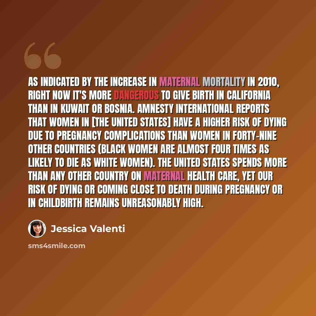 “As indicated by the increase in maternal mortality in 2010, right now it's more dangerous to give birth in California than in Kuwait or Bosnia. Amnesty International reports that women in [the United States] have a higher risk of dying due to pregnancy complications than women in forty-nine other…” quote by Jessica Valenti