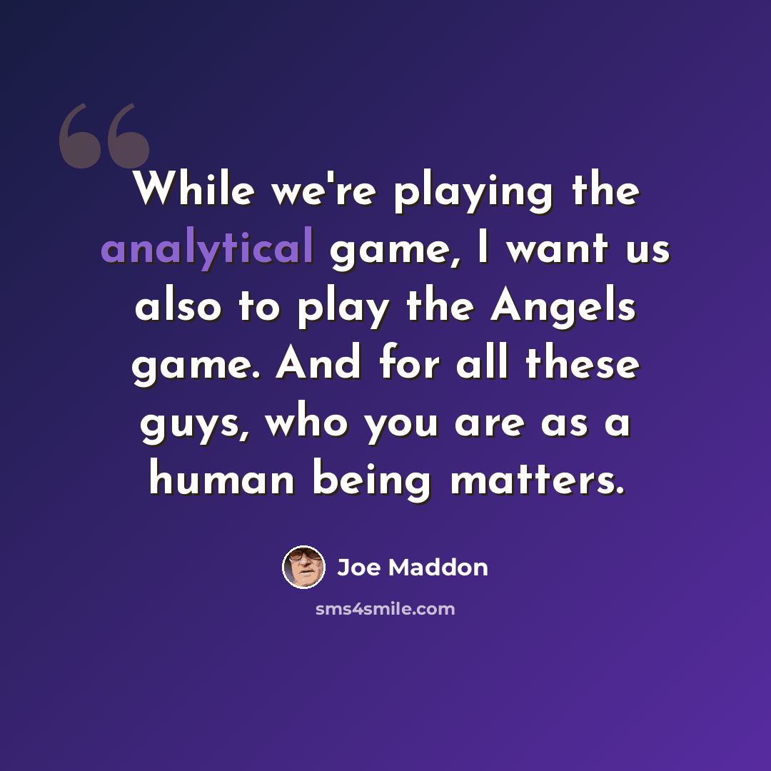 “While we're playing the analytical game, I want us also to play the Angels game. And for all these guys, who you are as a human being matters.” quote by Joe Maddon