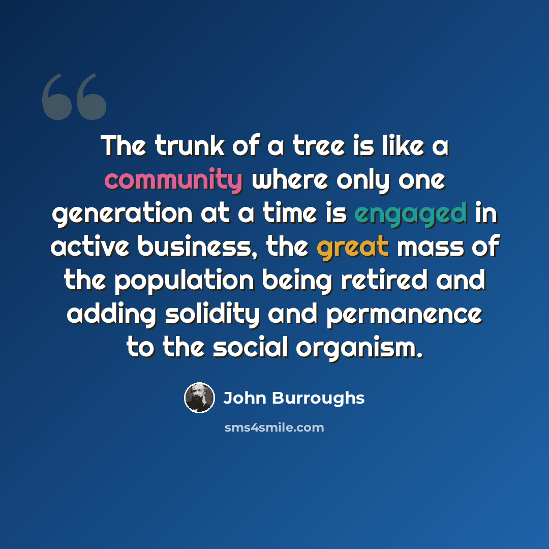 “The trunk of a tree is like a community where only one generation at a time is engaged in active business, the great mass of the population being retired and adding solidity and permanence to the social organism.” quote by John Burroughs