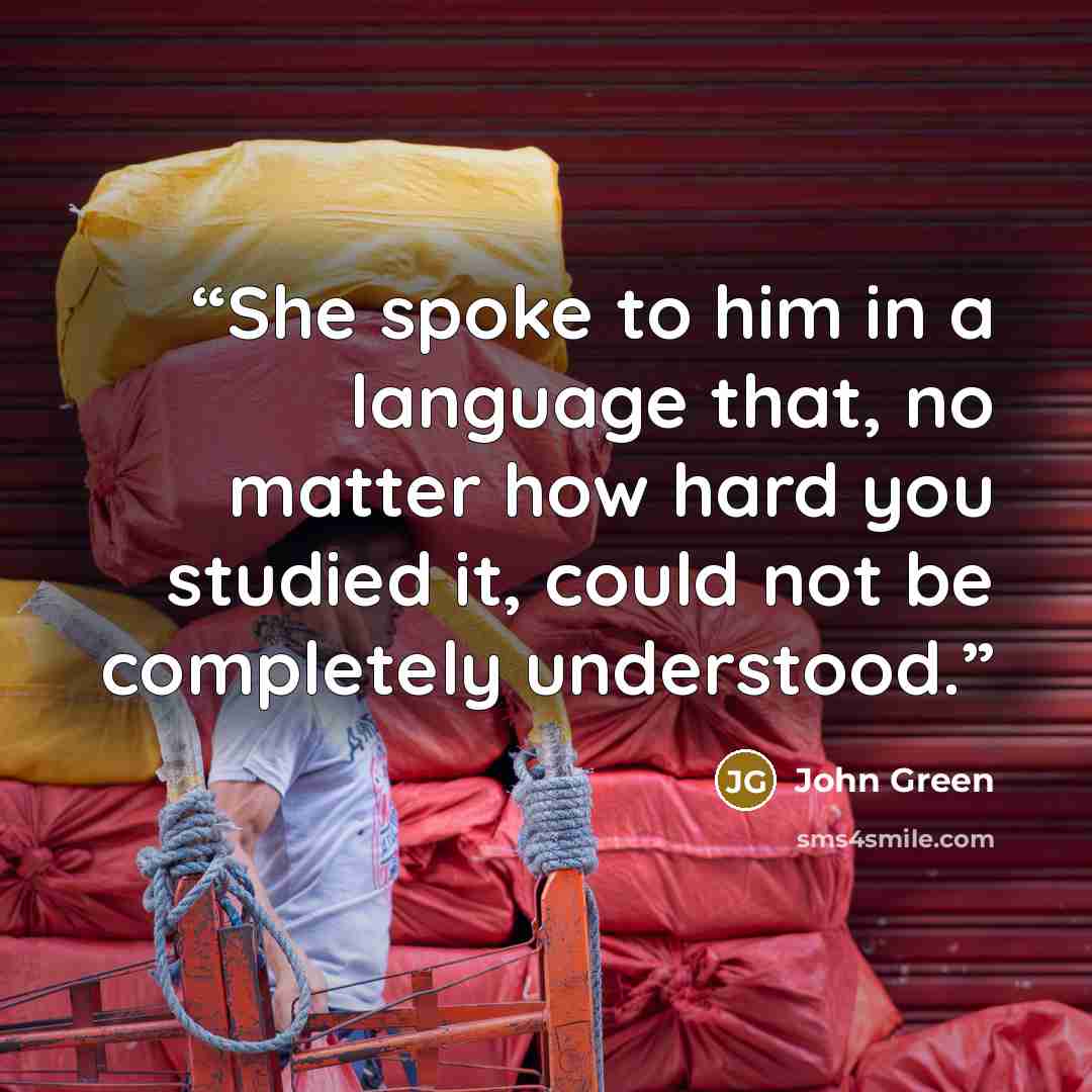 “She spoke to him in a language that, no matter how hard you studied it, could not be completely understood.” quote by John Green