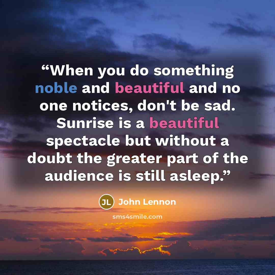 “When you do something noble and beautiful and no one notices, don't be sad. Sunrise is a beautiful spectacle but without a doubt the greater part of the audience is still asleep.” quote by John Lennon