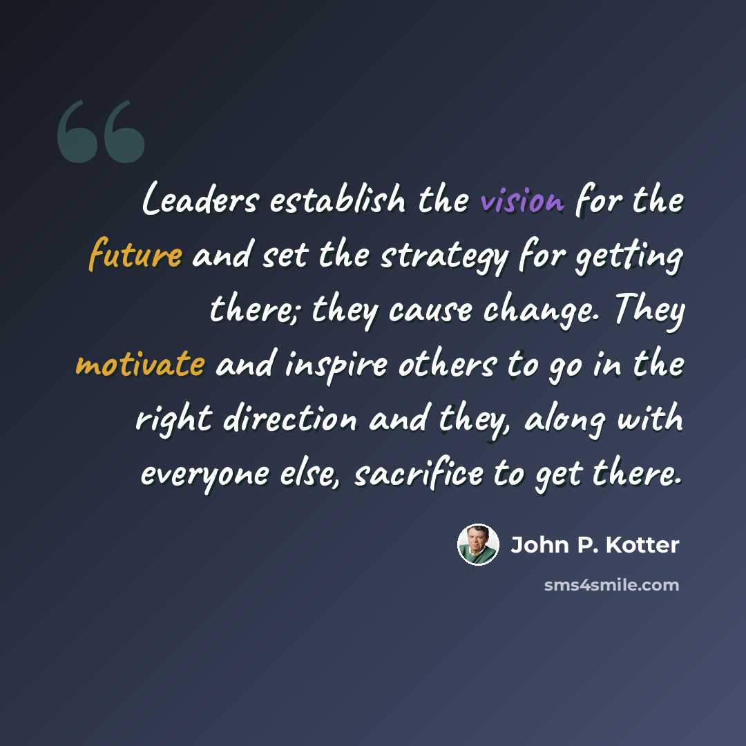 “Leaders establish the vision for the future and set the strategy for getting there; they cause change. They motivate and inspire others to go in the right direction and they, along with everyone else, sacrifice to get there.” quote by John P. Kotter