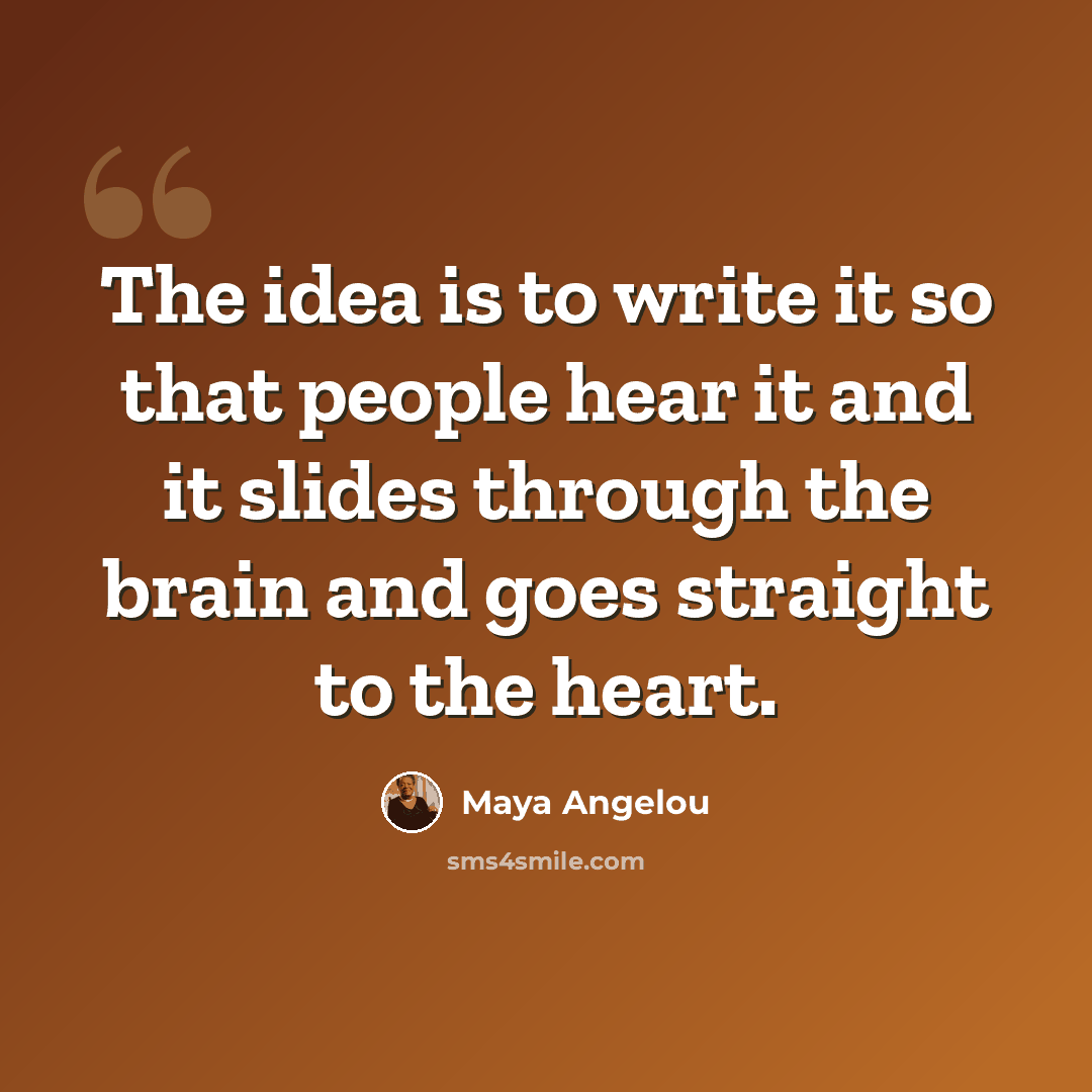 “The idea is to write it so that people hear it and it slides through the brain and goes straight to the heart.” quote by Maya Angelou