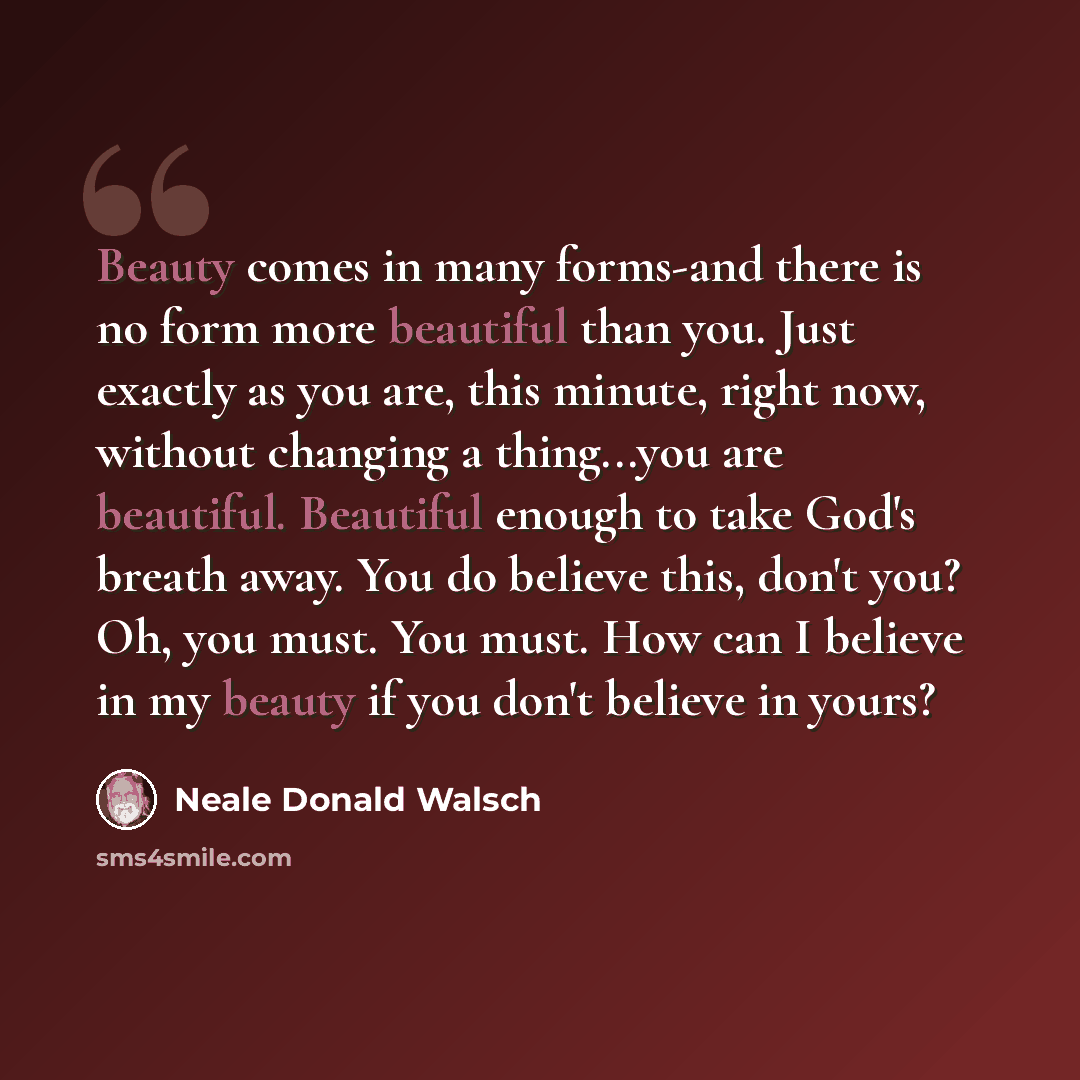 “Beauty comes in many forms-and there is no form more beautiful than you. Just exactly as you are, this minute, right now, without changing a thing...you are beautiful. Beautiful enough to take God's breath away. You do believe this, don't you? Oh, you must. You must. How can I believe in my beauty…” quote by Neale Donald Walsch