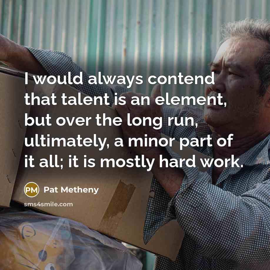 “I would always contend that talent is an element, but over the long run, ultimately, a minor part of it all; it is mostly hard work.” quote by Pat Metheny