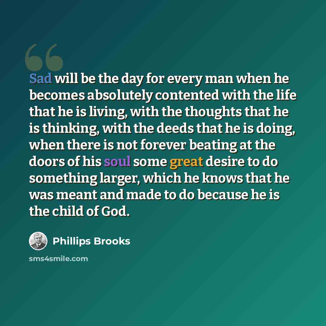 “Sad will be the day for every man when he becomes absolutely contented with the life that he is living, with the thoughts that he is thinking, with the deeds that he is doing, when there is not forever beating at the doors of his soul some great desire to do something larger, which he knows that…” quote by Phillips Brooks