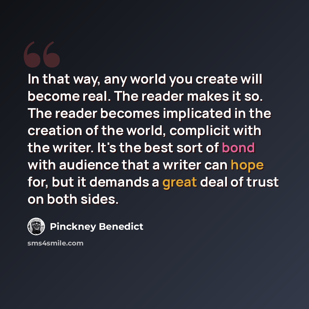 “In that way, any world you create will become real. The reader makes it so. The reader becomes implicated in the creation of the world, complicit with the writer. It's the best sort of bond with audience that a writer can hope for, but it demands a great deal of trust on both sides.” quote by Pinckney Benedict