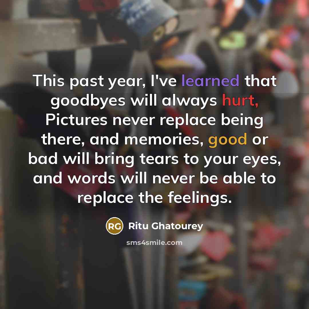 “This past year, I've learned that goodbyes will always hurt, Pictures never replace being there, and memories, good or bad will bring tears to your eyes, and words will never be able to replace the feelings.” quote by Ritu Ghatourey