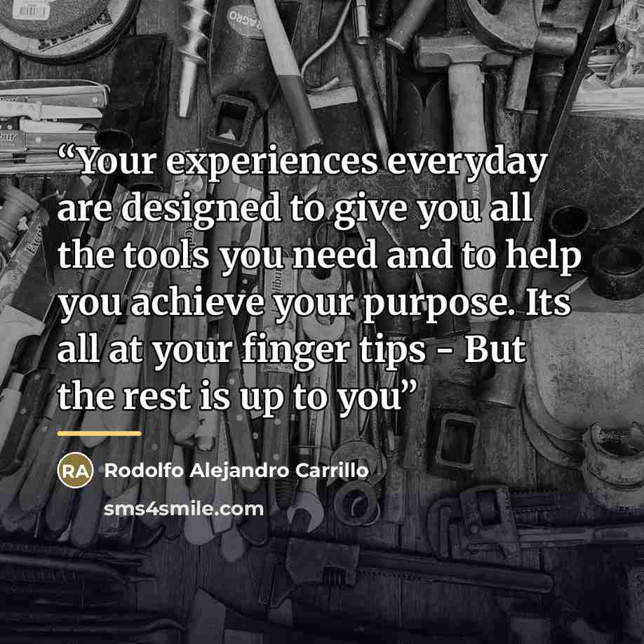 “Your experiences everyday are designed to give you all the tools you need and to help you achieve your purpose. Its all at your finger tips - But the rest is up to you” quote by Rodolfo Alejandro Carrillo