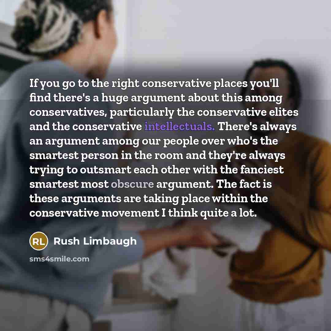 “If you go to the right conservative places you'll find there's a huge argument about this among conservatives, particularly the conservative elites and the conservative intellectuals. There's always an argument among our people over who's the smartest person in the room and they're always trying…” quote by Rush Limbaugh