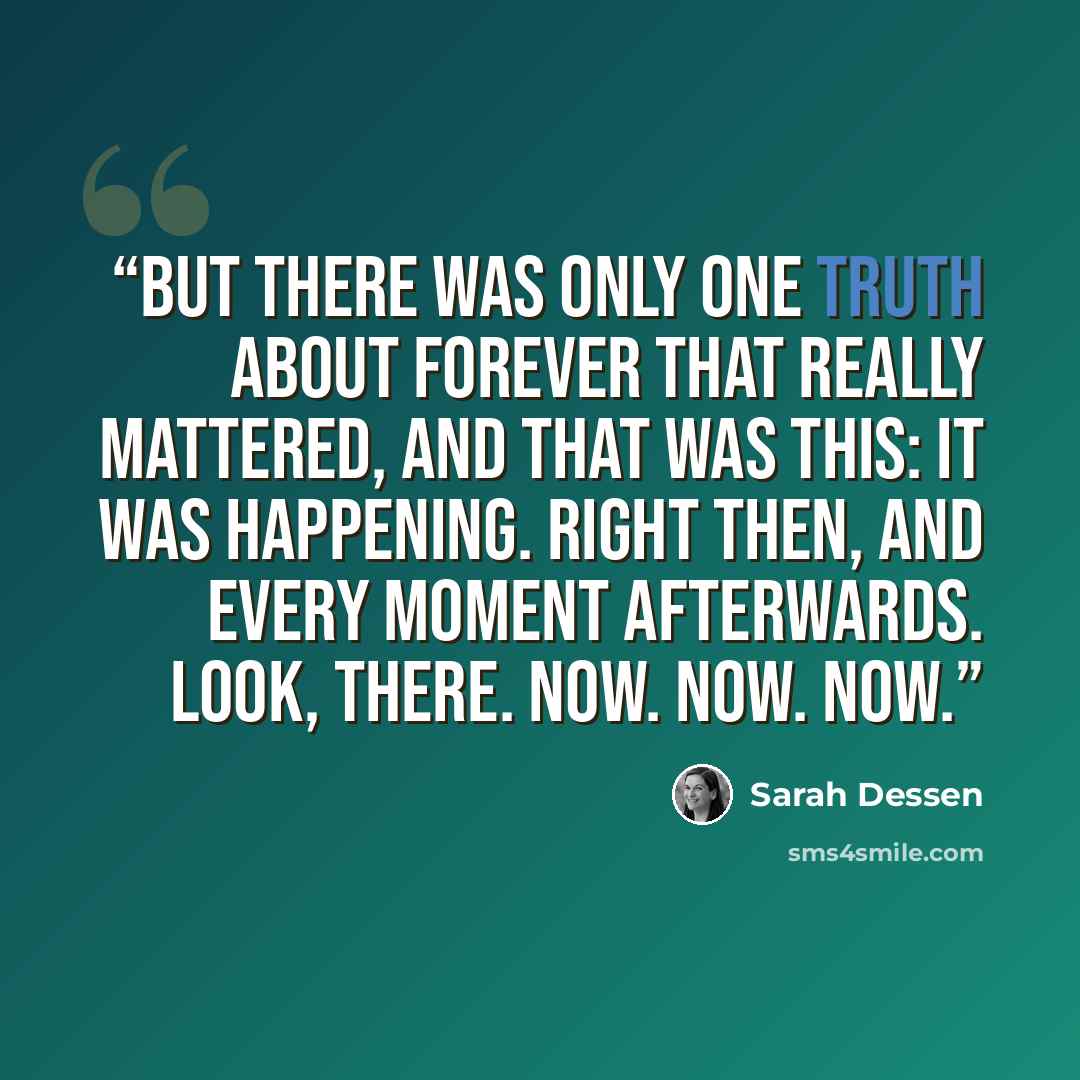 “But there was only one truth about forever that really mattered, and that was this: it was happening. Right then, and every moment afterwards. Look, there. Now. Now. Now.” quote by Sarah Dessen