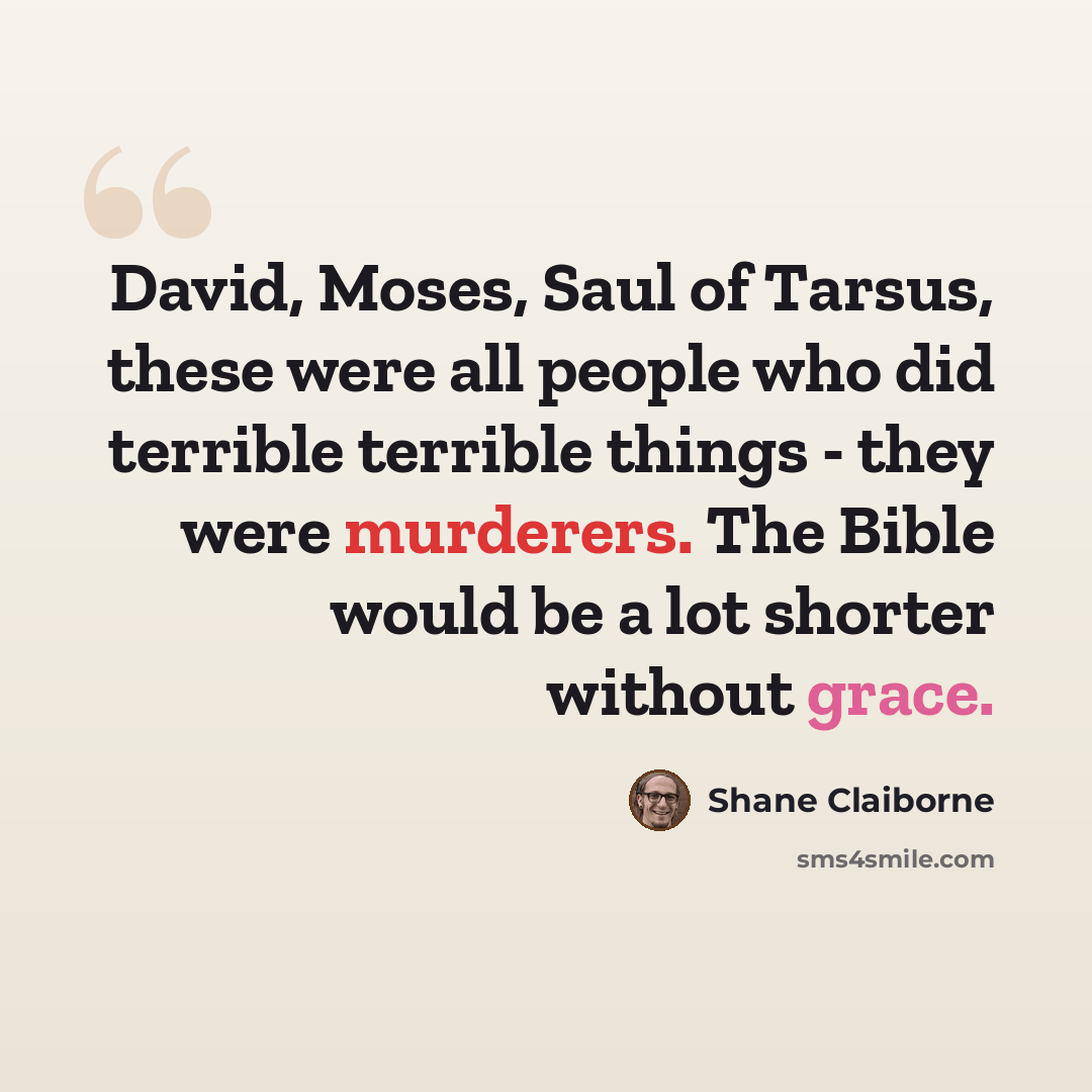 “David, Moses, Saul of Tarsus, these were all people who did terrible terrible things - they were murderers. The Bible would be a lot shorter without grace.” quote by Shane Claiborne