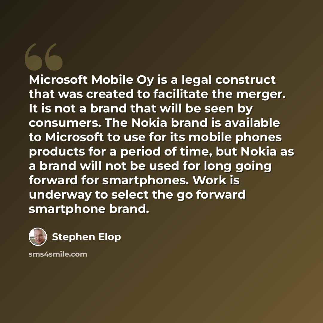 “Microsoft Mobile Oy is a legal construct that was created to facilitate the merger. It is not a brand that will be seen by consumers. The Nokia brand is available to Microsoft to use for its mobile phones products for a period of time, but Nokia as a brand will not be used for long going forward…” quote by Stephen Elop