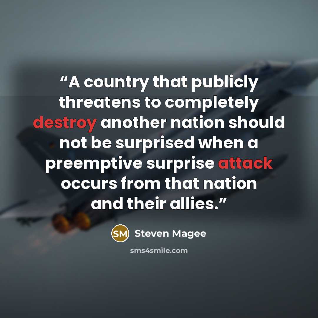 “A country that publicly threatens to completely destroy another nation should not be surprised when a preemptive surprise attack occurs from that nation and their allies.” quote by Steven Magee