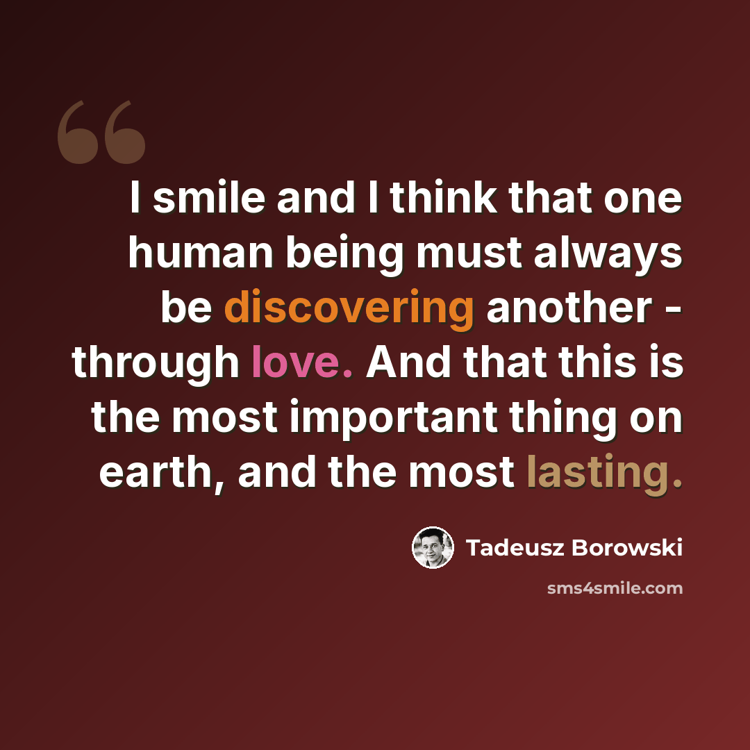 “I smile and I think that one human being must always be discovering another - through love. And that this is the most important thing on earth, and the most lasting.” quote by Tadeusz Borowski
