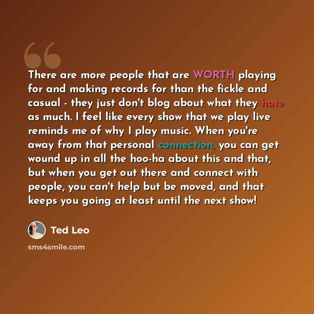 “There are more people that are WORTH playing for and making records for than the fickle and casual - they just don't blog about what they hate as much. I feel like every show that we play live reminds me of why I play music. When you're away from that personal connection, you can get wound up in…” quote by Ted Leo