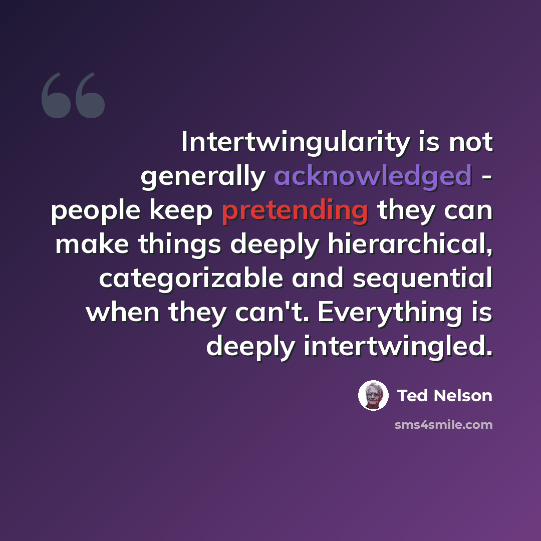 “Intertwingularity is not generally acknowledged - people keep pretending they can make things deeply hierarchical, categorizable and sequential when they can't. Everything is deeply intertwingled.” quote by Ted Nelson