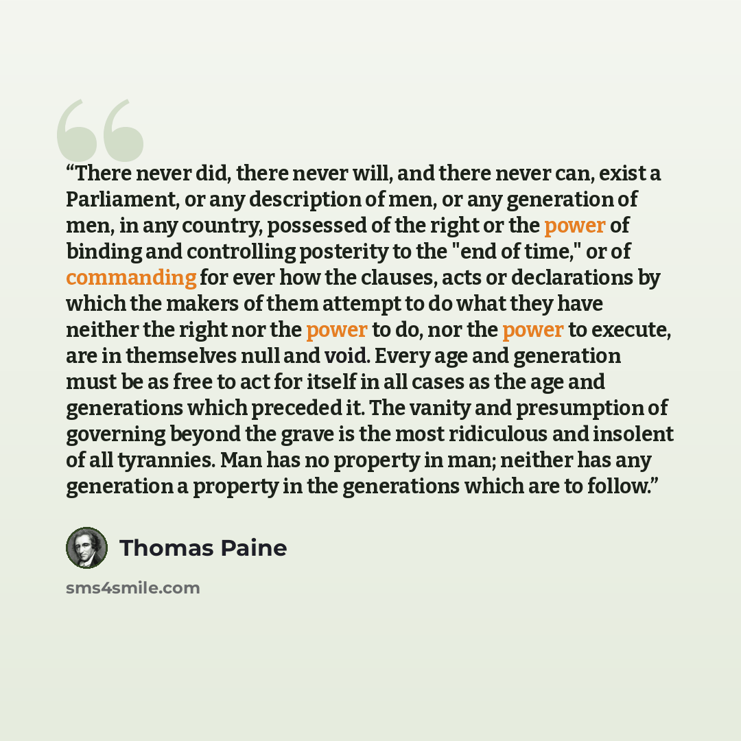 “There never did, there never will, and there never can, exist a Parliament, or any description of men, or any generation of men, in any country, possessed of the right or the power of binding and controlling posterity to the "end of time," or of commanding for ever how the clauses, acts or…” quote by Thomas Paine