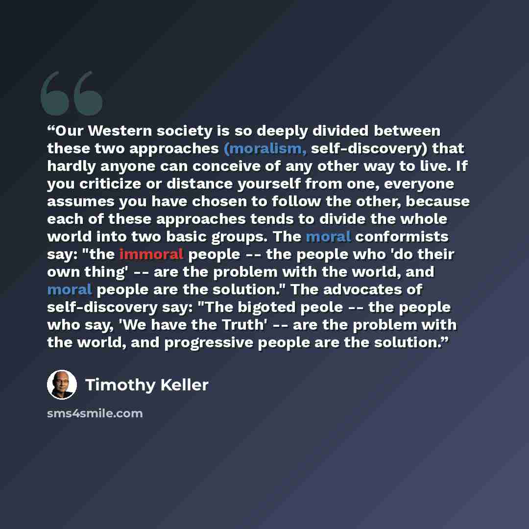 “Our Western society is so deeply divided between these two approaches (moralism, self-discovery) that hardly anyone can conceive of any other way to live. If you criticize or distance yourself from one, everyone assumes you have chosen to follow the other, because each of these approaches tends to…” quote by Timothy Keller