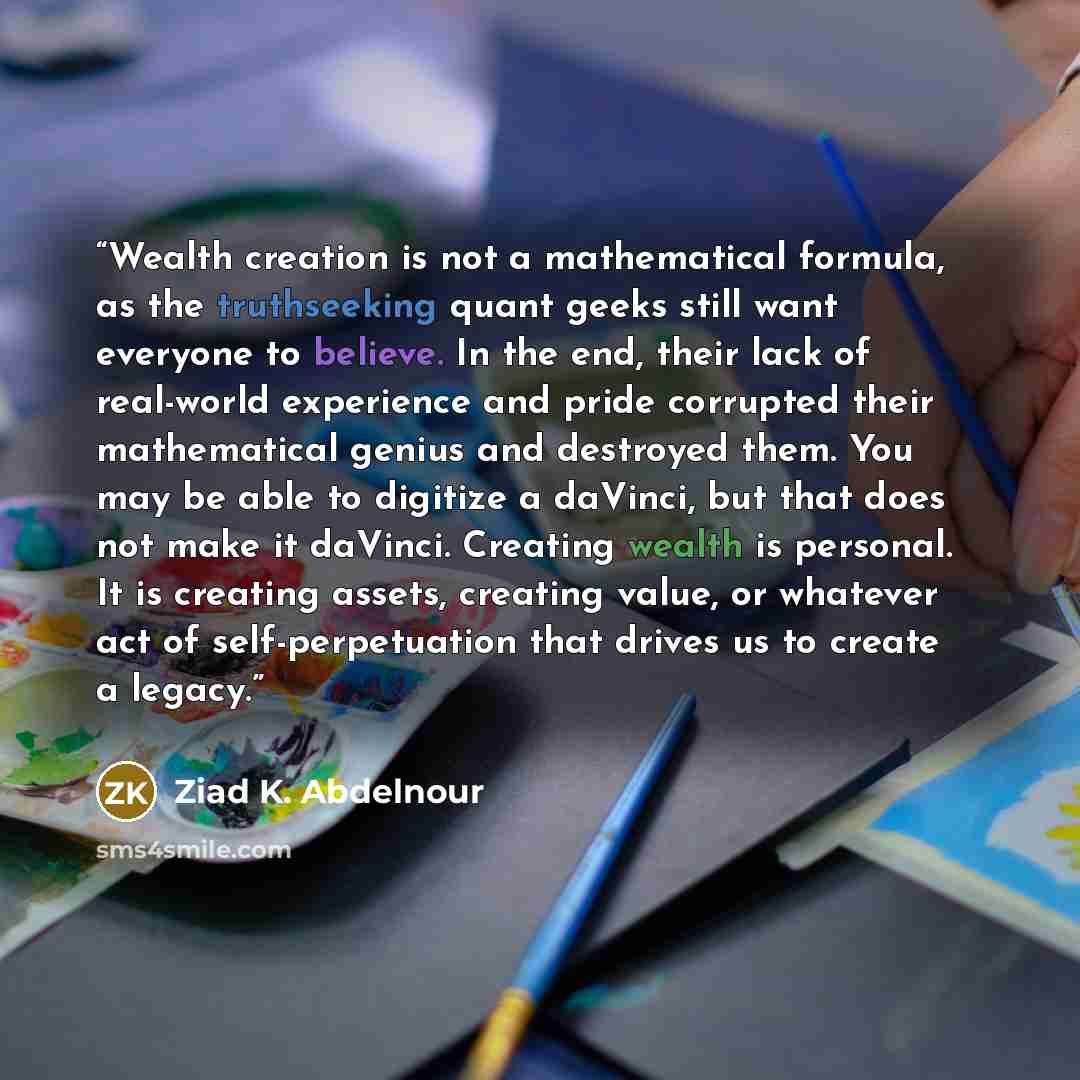 “Wealth creation is not a mathematical formula, as the truthseeking quant geeks still want everyone to believe. In the end, their lack of real-world experience and pride corrupted their mathematical genius and destroyed them. You may be able to digitize a daVinci, but that does not make it daVinci…” quote by Ziad K. Abdelnour