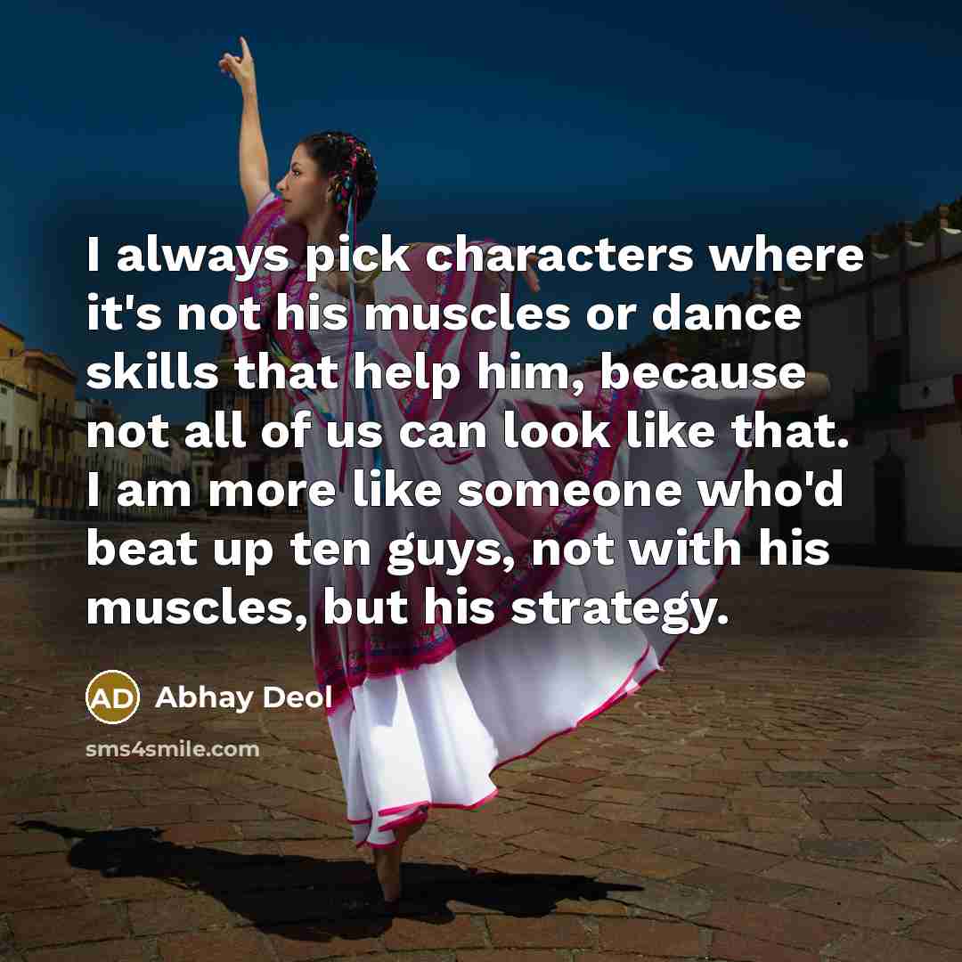 “I always pick characters where it's not his muscles or dance skills that help him, because not all of us can look like that. I am more like someone who'd beat up ten guys, not with his muscles, but his strategy.” quote by Abhay Deol